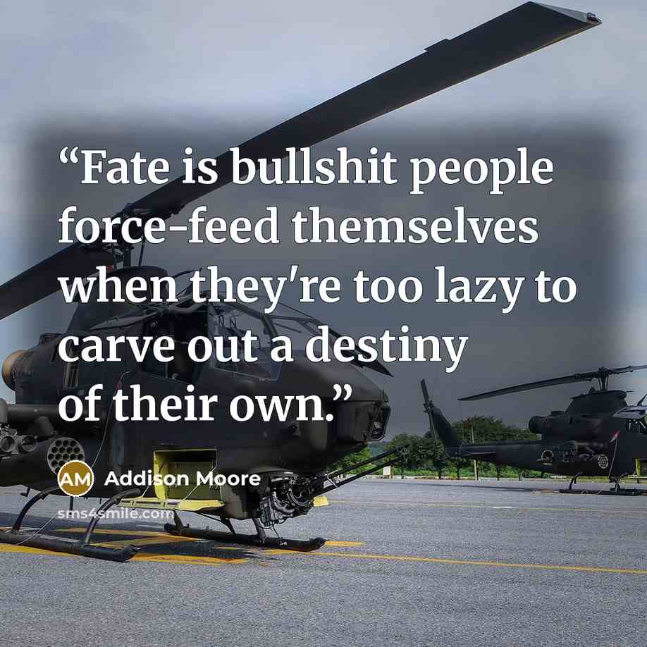 “Fate is bullshit people force-feed themselves when they're too lazy to carve out a destiny of their own.” quote by Addison Moore