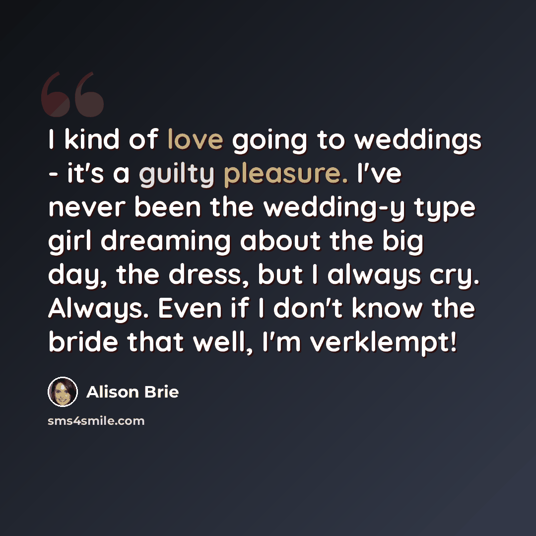 “I kind of love going to weddings - it's a guilty pleasure. I've never been the wedding-y type girl dreaming about the big day, the dress, but I always cry. Always. Even if I don't know the bride that well, I'm verklempt!” quote by Alison Brie