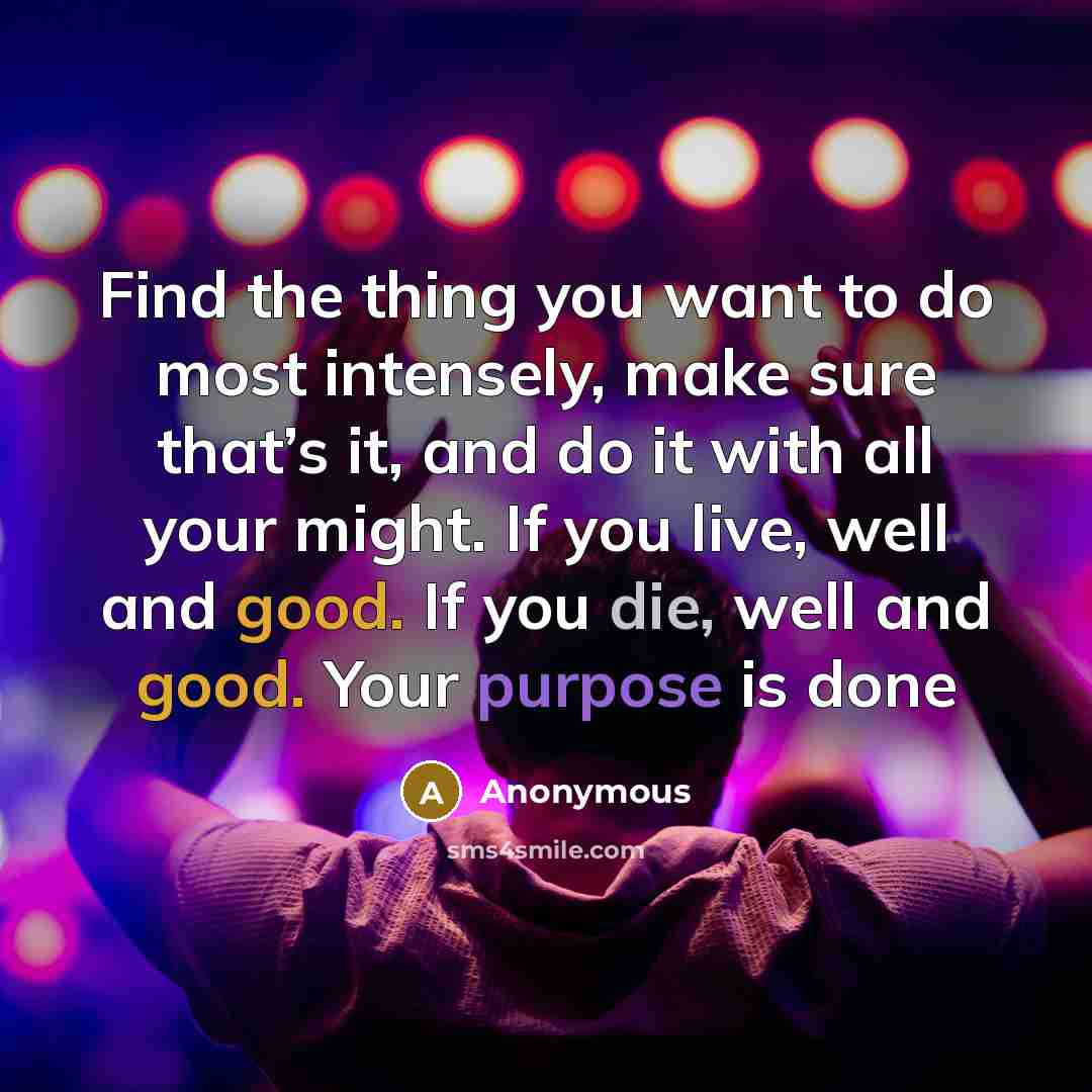 “Find the thing you want to do most intensely, make sure that’s it, and do it with all your might. If you live, well and good. If you die, well and good. Your purpose is done” quote by Anonymous