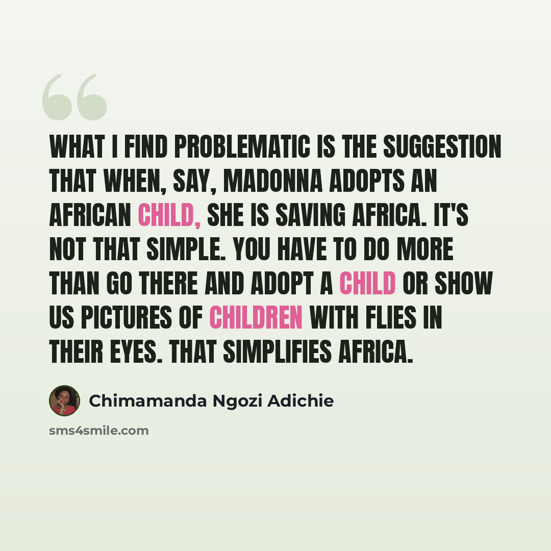 “What I find problematic is the suggestion that when, say, Madonna adopts an African child, she is saving Africa. It's not that simple. You have to do more than go there and adopt a child or show us pictures of children with flies in their eyes. That simplifies Africa.” quote by Chimamanda Ngozi Adichie