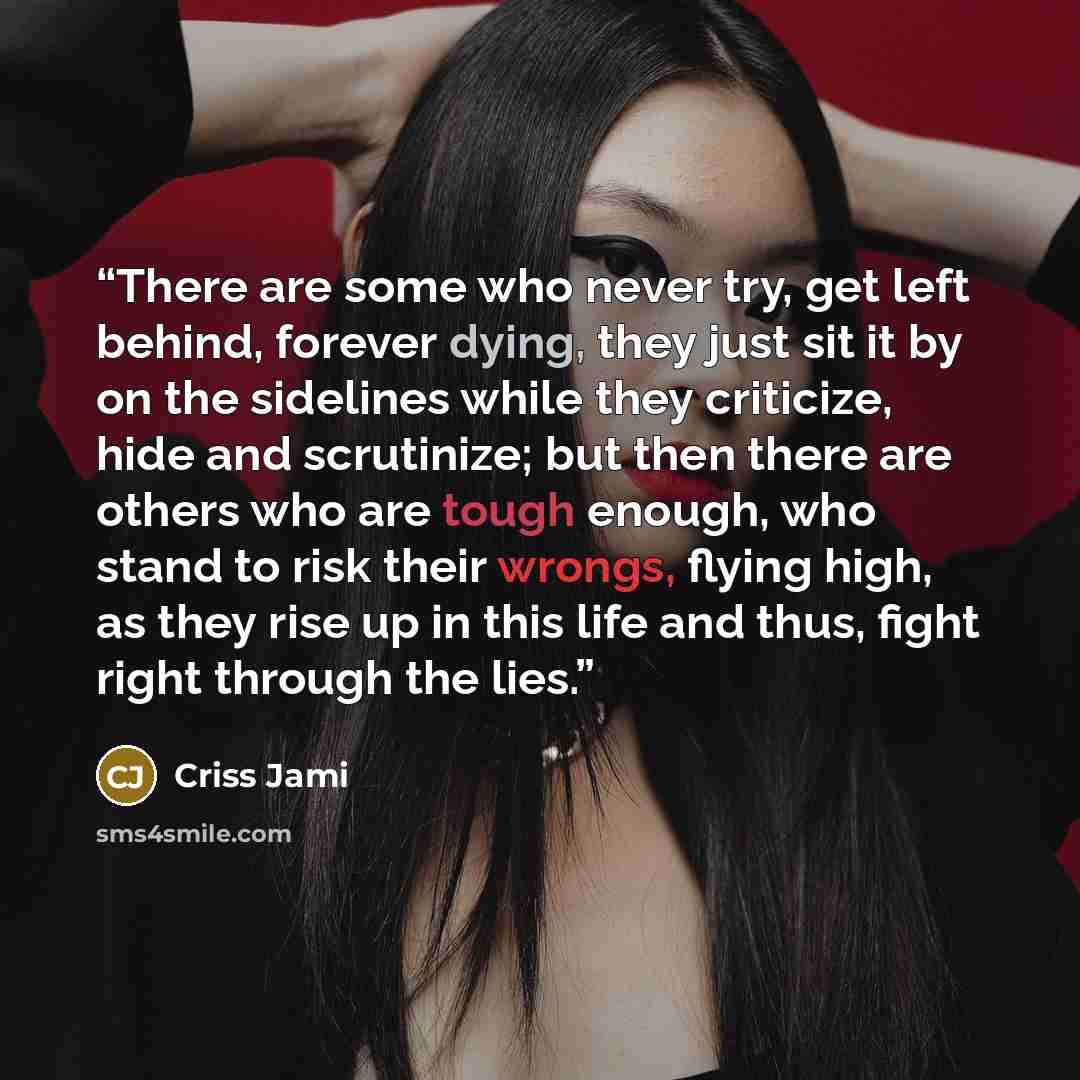 “There are some who never try, get left behind, forever dying, they just sit it by on the sidelines while they criticize, hide and scrutinize; but then there are others who are tough enough, who stand to risk their wrongs, flying high, as they rise up in this life and thus, fight right through the…” quote by Criss Jami