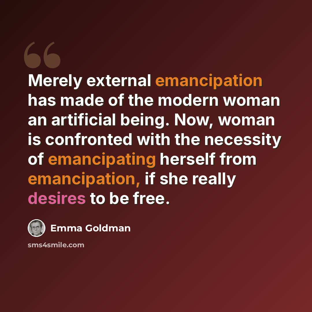 “Merely external emancipation has made of the modern woman an artificial being. Now, woman is confronted with the necessity of emancipating herself from emancipation, if she really desires to be free.” quote by Emma Goldman