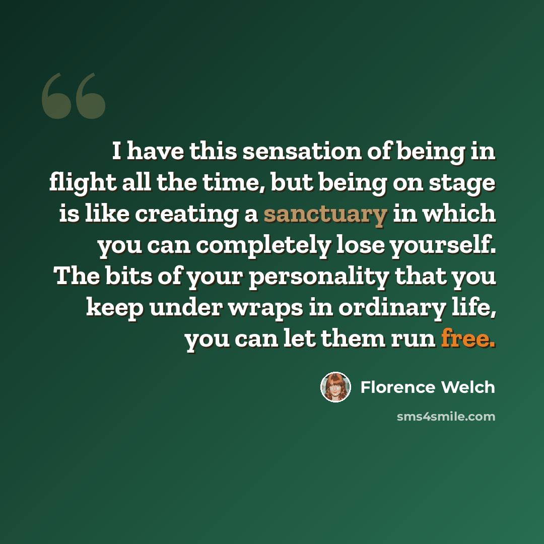 “I have this sensation of being in flight all the time, but being on stage is like creating a sanctuary in which you can completely lose yourself. The bits of your personality that you keep under wraps in ordinary life, you can let them run free.” quote by Florence Welch