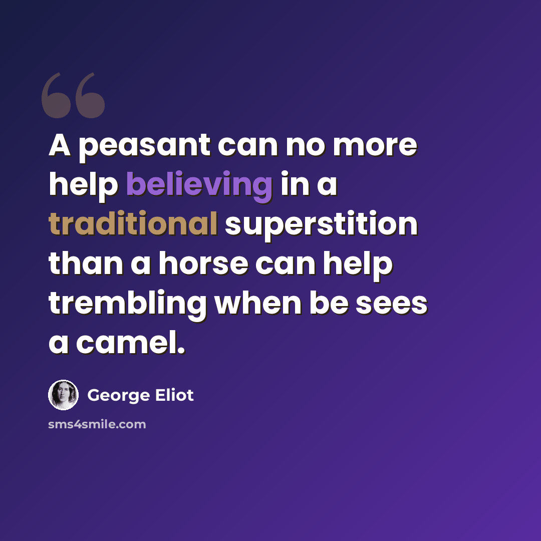“A peasant can no more help believing in a traditional superstition than a horse can help trembling when be sees a camel.” quote by George Eliot