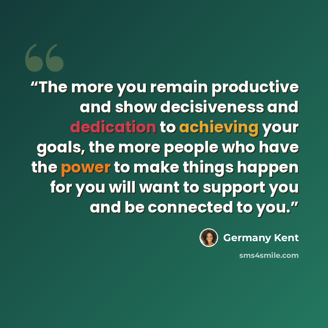 “The more you remain productive and show decisiveness and dedication to achieving your goals, the more people who have the power to make things happen for you will want to support you and be connected to you.” quote by Germany Kent