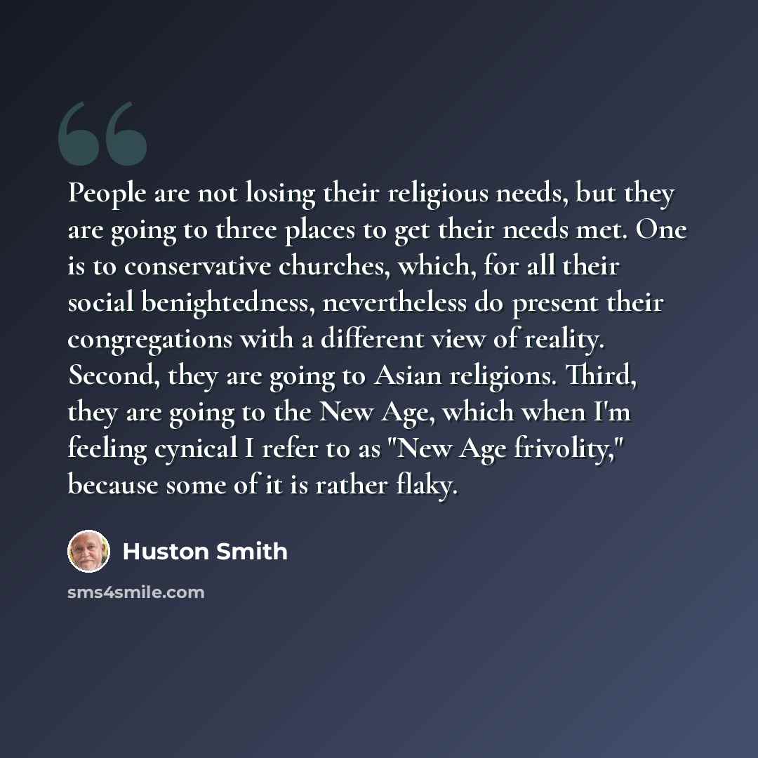 “People are not losing their religious needs, but they are going to three places to get their needs met. One is to conservative churches, which, for all their social benightedness, nevertheless do present their congregations with a different view of reality. Second, they are going to Asian…” quote by Huston Smith
