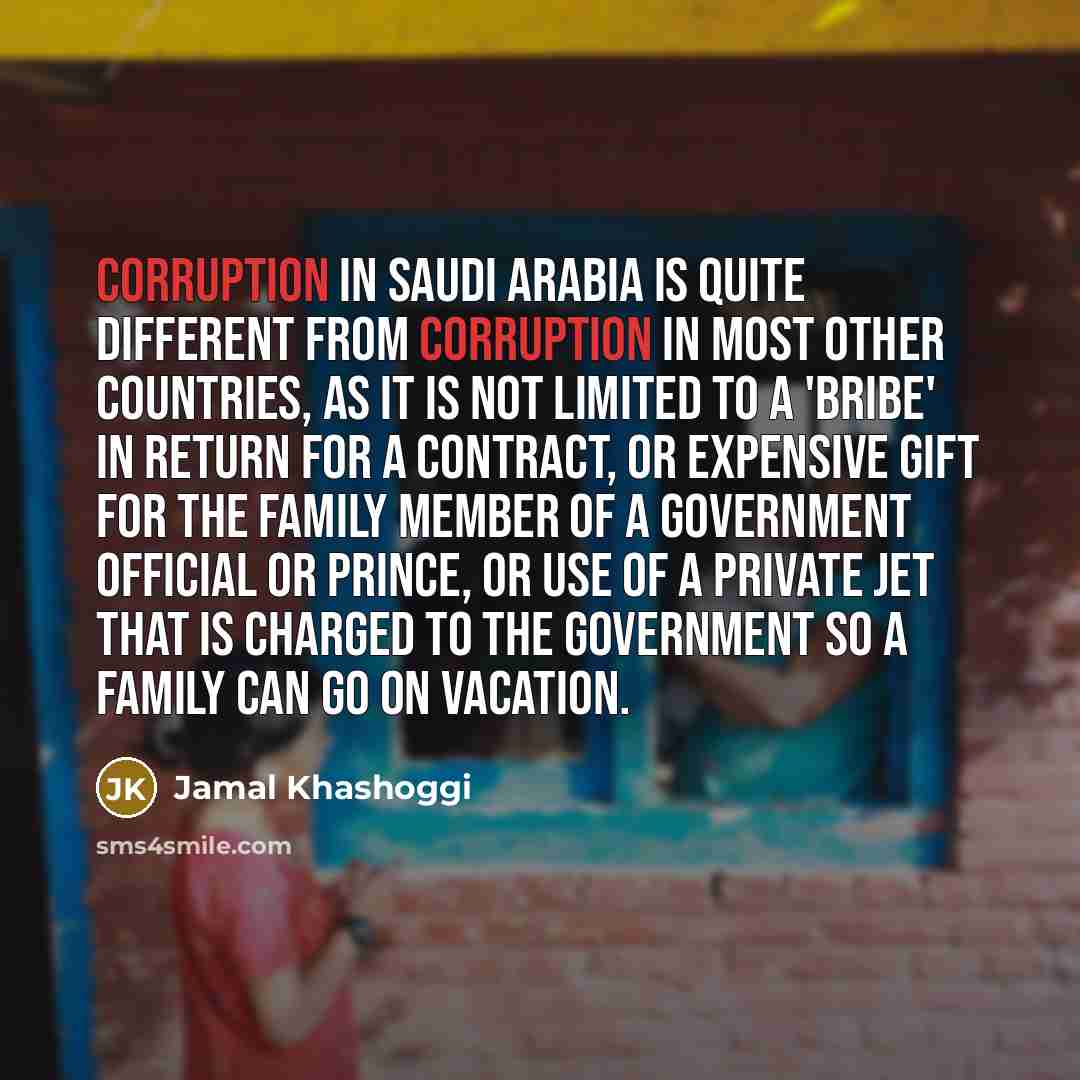 “Corruption in Saudi Arabia is quite different from corruption in most other countries, as it is not limited to a 'bribe' in return for a contract, or expensive gift for the family member of a government official or prince, or use of a private jet that is charged to the government so a family can…” quote by Jamal Khashoggi
