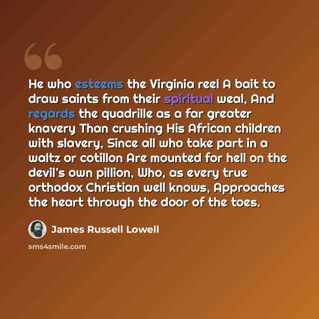 “He who esteems the Virginia reel A bait to draw saints from their spiritual weal, And regards the quadrille as a far greater knavery Than crushing His African children with slavery, Since all who take part in a waltz or cotillon Are mounted for hell on the devil's own pillion, Who, as every true…” quote by James Russell Lowell