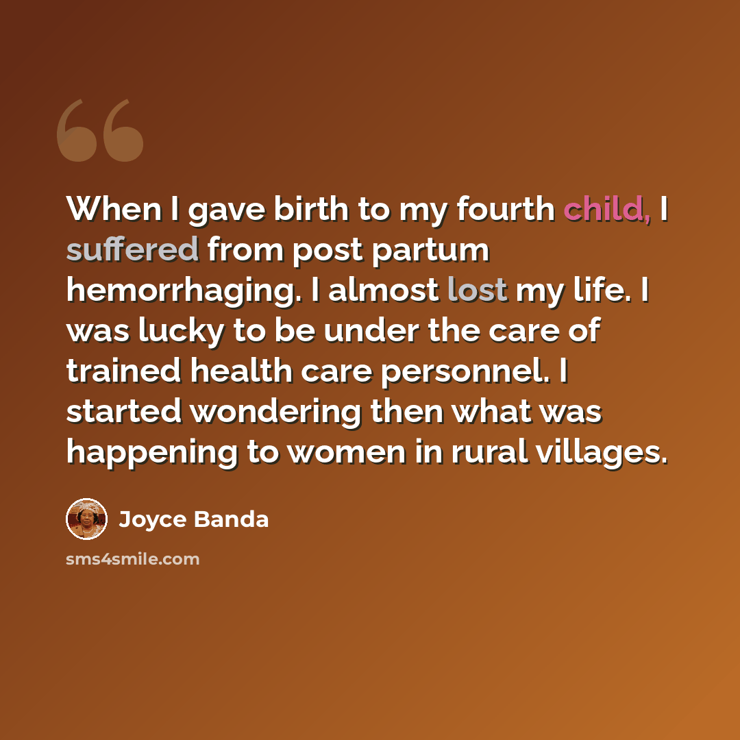 “When I gave birth to my fourth child, I suffered from post partum hemorrhaging. I almost lost my life. I was lucky to be under the care of trained health care personnel. I started wondering then what was happening to women in rural villages.” quote by Joyce Banda