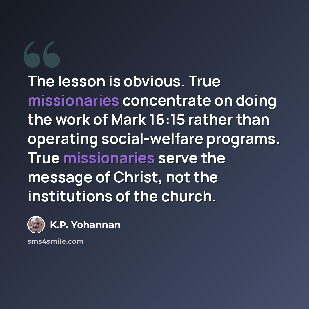 “The lesson is obvious. True missionaries concentrate on doing the work of Mark 16:15 rather than operating social-welfare programs. True missionaries serve the message of Christ, not the institutions of the church.” quote by K.P. Yohannan