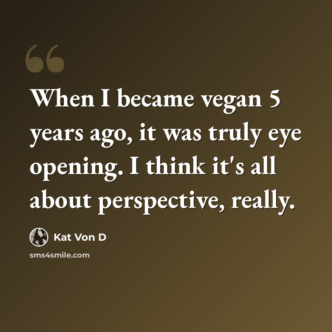 “When I became vegan 5 years ago, it was truly eye opening. I think it's all about perspective, really.” quote by Kat Von D