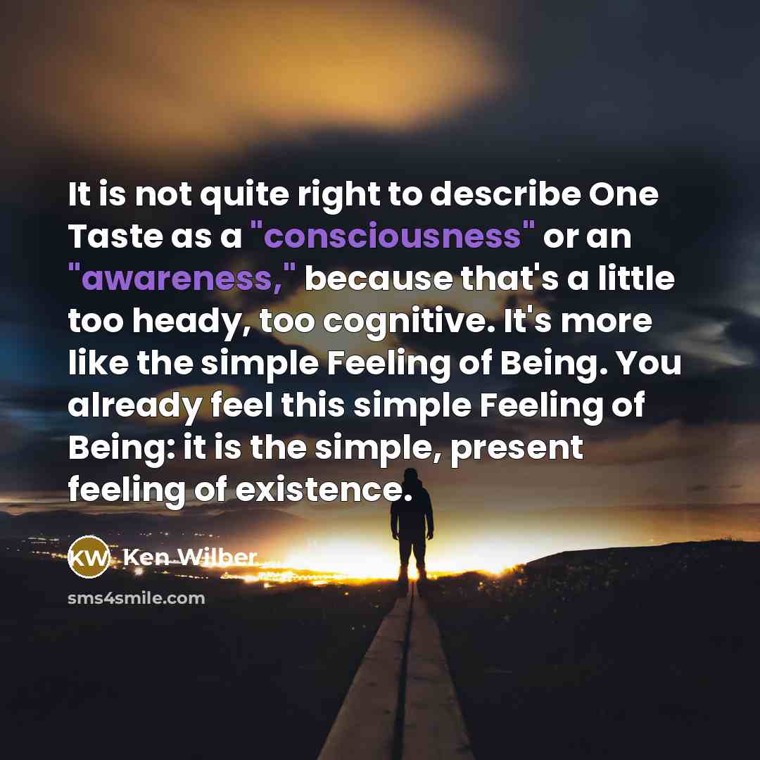 “It is not quite right to describe One Taste as a "consciousness" or an "awareness," because that's a little too heady, too cognitive. It's more like the simple Feeling of Being. You already feel this simple Feeling of Being: it is the simple, present feeling of existence.” quote by Ken Wilber