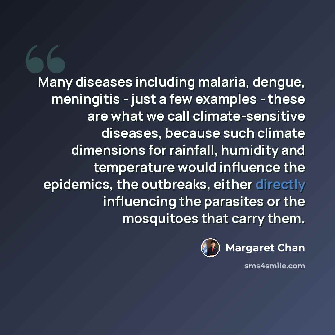 “Many diseases including malaria, dengue, meningitis - just a few examples - these are what we call climate-sensitive diseases, because such climate dimensions for rainfall, humidity and temperature would influence the epidemics, the outbreaks, either directly influencing the parasites or the…” quote by Margaret Chan
