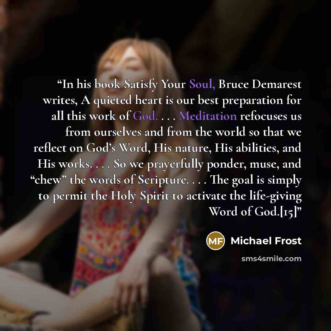 “In his book Satisfy Your Soul, Bruce Demarest writes, A quieted heart is our best preparation for all this work of God. . . . Meditation refocuses us from ourselves and from the world so that we reflect on God’s Word, His nature, His abilities, and His works. . . . So we prayerfully ponder, muse…” quote by Michael Frost