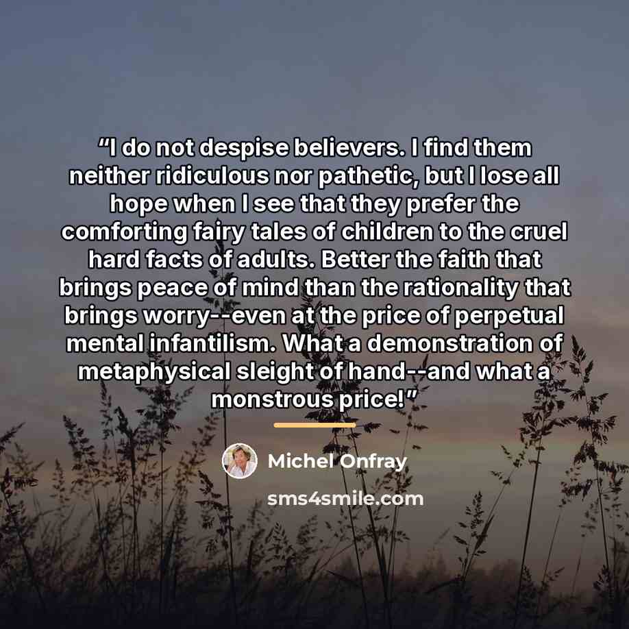 “I do not despise believers. I find them neither ridiculous nor pathetic, but I lose all hope when I see that they prefer the comforting fairy tales of children to the cruel hard facts of adults. Better the faith that brings peace of mind than the rationality that brings worry--even at the price of…” quote by Michel Onfray