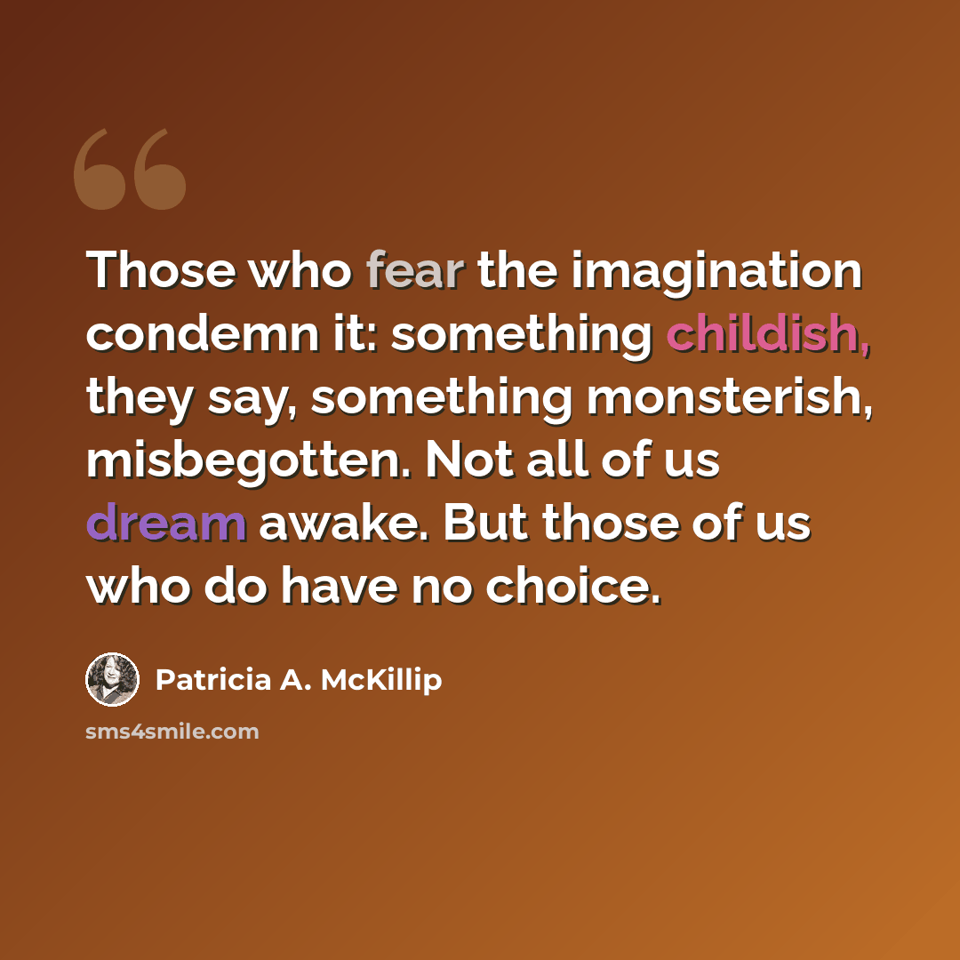 “Those who fear the imagination condemn it: something childish, they say, something monsterish, misbegotten. Not all of us dream awake. But those of us who do have no choice.” quote by Patricia A. McKillip