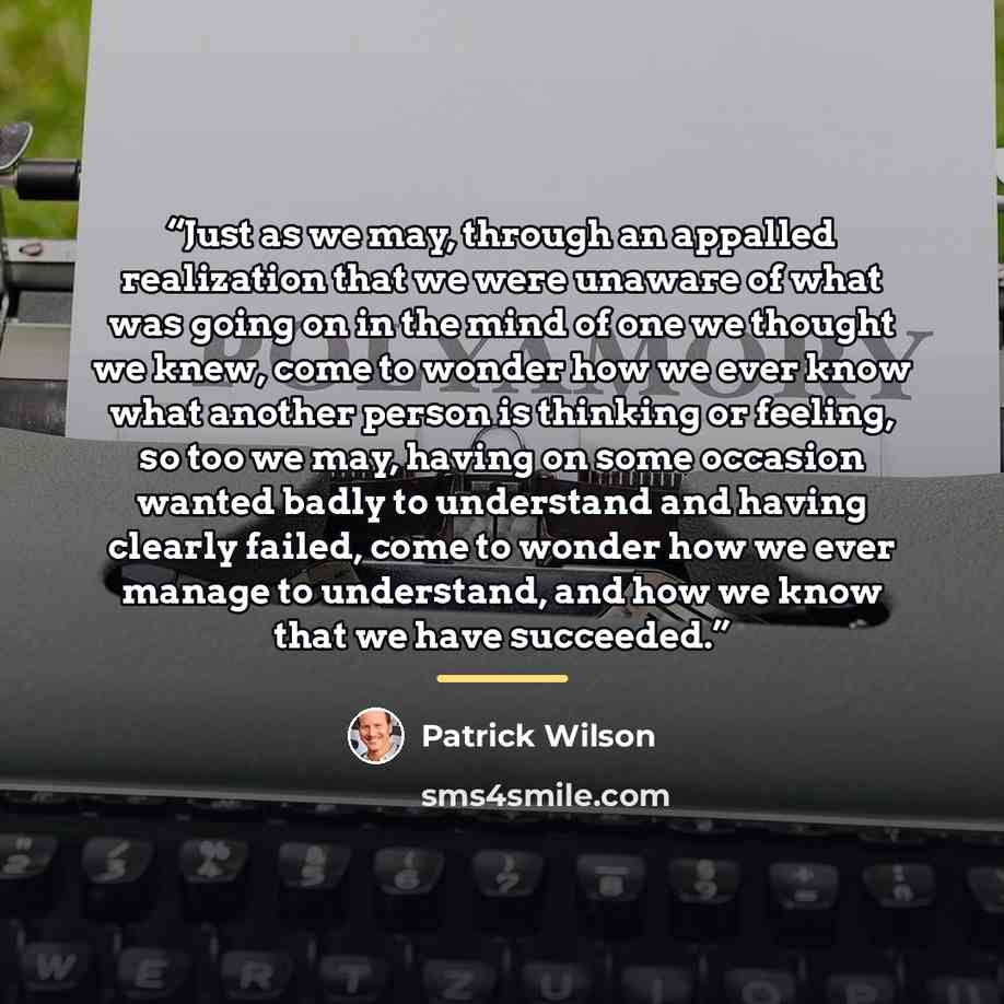 “Just as we may, through an appalled realization that we were unaware of what was going on in the mind of one we thought we knew, come to wonder how we ever know what another person is thinking or feeling, so too we may, having on some occasion wanted badly to understand and having clearly failed…” quote by Patrick Wilson