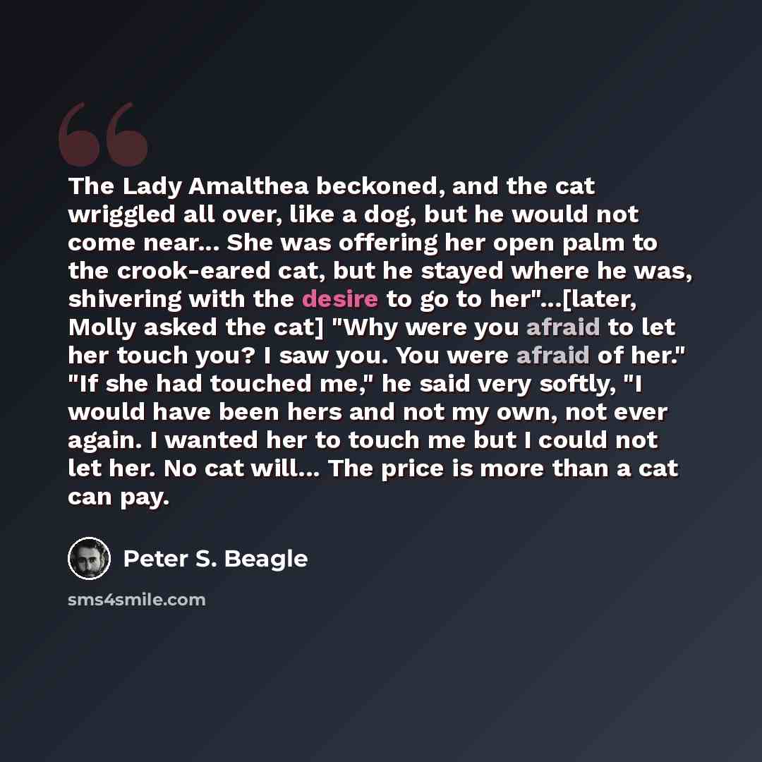 “The Lady Amalthea beckoned, and the cat wriggled all over, like a dog, but he would not come near... She was offering her open palm to the crook-eared cat, but he stayed where he was, shivering with the desire to go to her"...[later, Molly asked the cat] "Why were you afraid to let her touch you?…” quote by Peter S. Beagle
