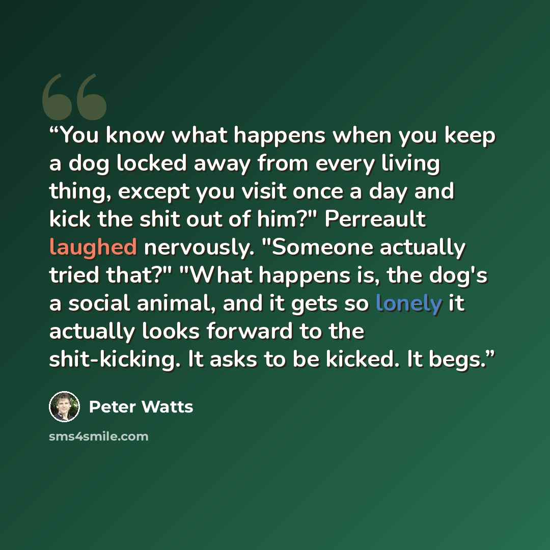 “You know what happens when you keep a dog locked away from every living thing, except you visit once a day and kick the shit out of him?" Perreault laughed nervously. "Someone actually tried that?" "What happens is, the dog's a social animal, and it gets so lonely it actually looks forward to the…” quote by Peter Watts