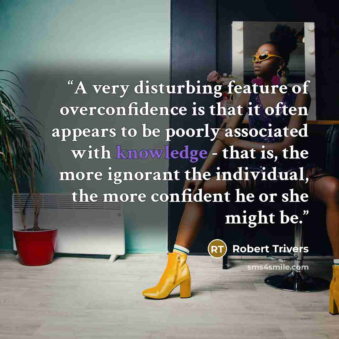 “A very disturbing feature of overconfidence is that it often appears to be poorly associated with knowledge - that is, the more ignorant the individual, the more confident he or she might be.” quote by Robert Trivers