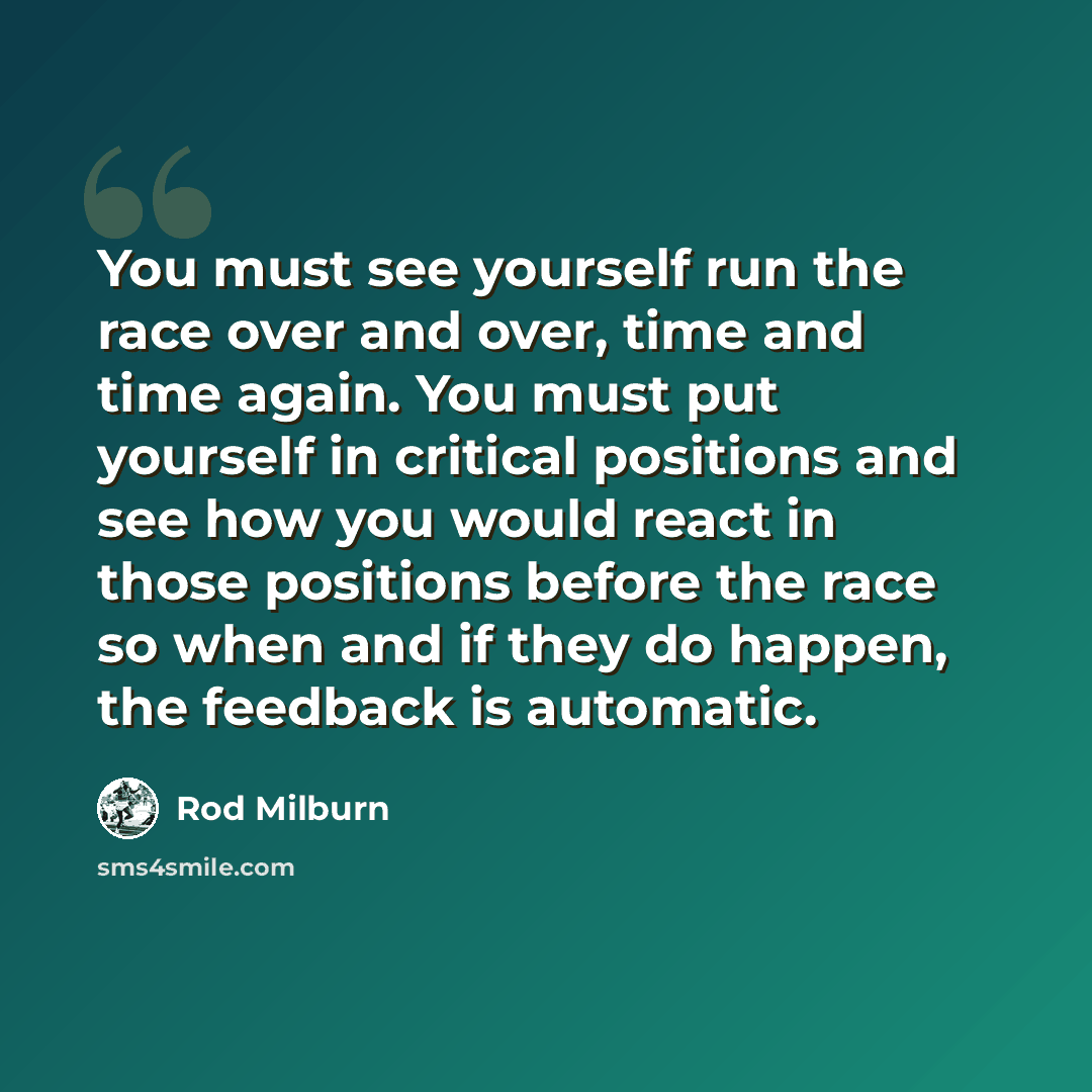 “You must see yourself run the race over and over, time and time again. You must put yourself in critical positions and see how you would react in those positions before the race so when and if they do happen, the feedback is automatic.” quote by Rod Milburn
