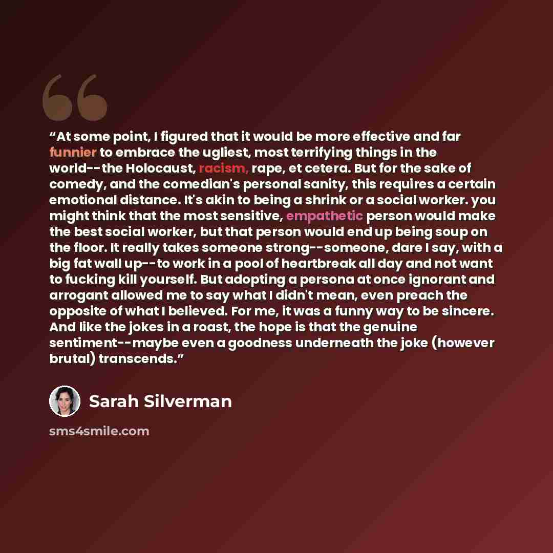 “At some point, I figured that it would be more effective and far funnier to embrace the ugliest, most terrifying things in the world--the Holocaust, racism, rape, et cetera. But for the sake of comedy, and the comedian's personal sanity, this requires a certain emotional distance. It's akin to…” quote by Sarah Silverman