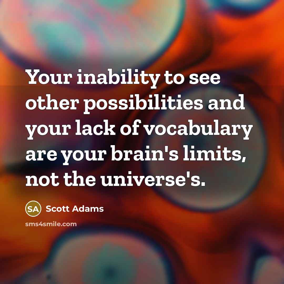 “Your inability to see other possibilities and your lack of vocabulary are your brain's limits, not the universe's.” quote by Scott Adams