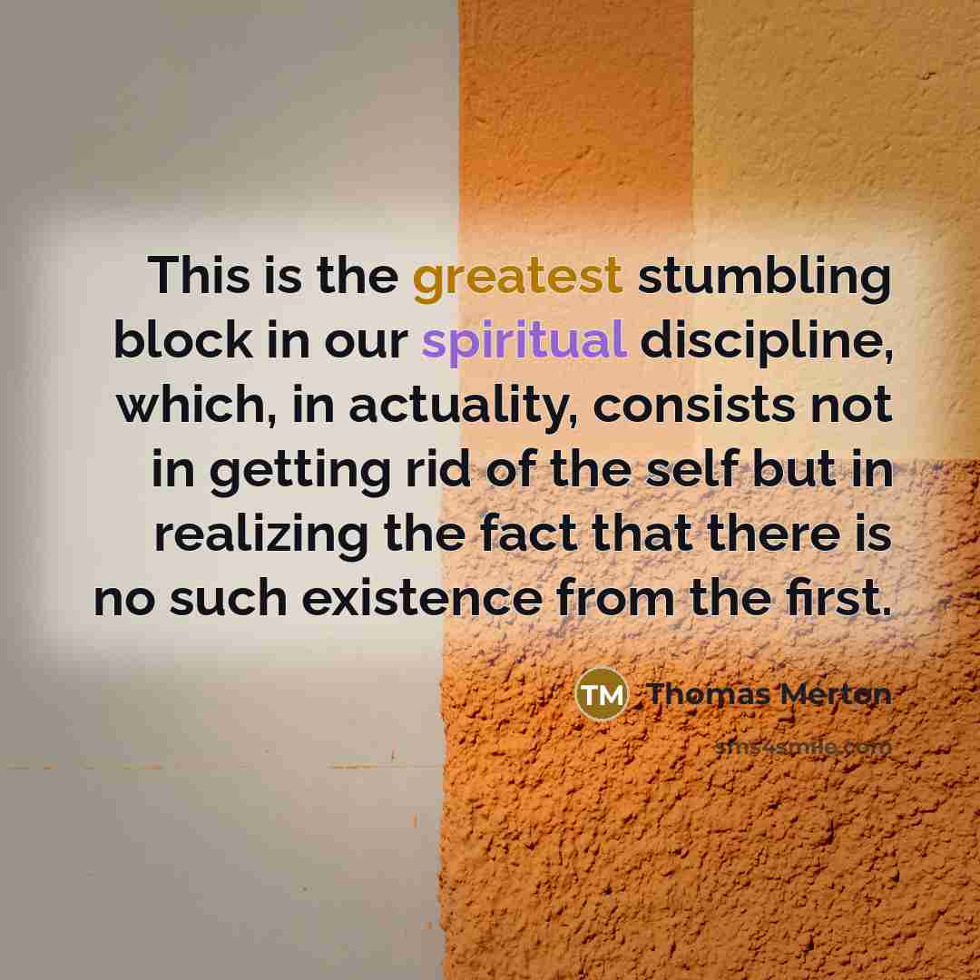 “This is the greatest stumbling block in our spiritual discipline, which, in actuality, consists not in getting rid of the self but in realizing the fact that there is no such existence from the first.” quote by Thomas Merton