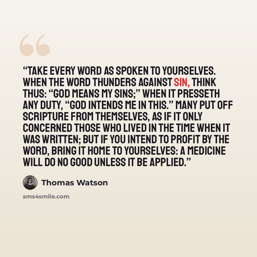 “Take every word as spoken to yourselves. When the word thunders against sin, think thus: “God means my sins;” when it presseth any duty, “God intends me in this.” Many put off Scripture from themselves, as if it only concerned those who lived in the time when it was written; but if you intend to…” quote by Thomas Watson