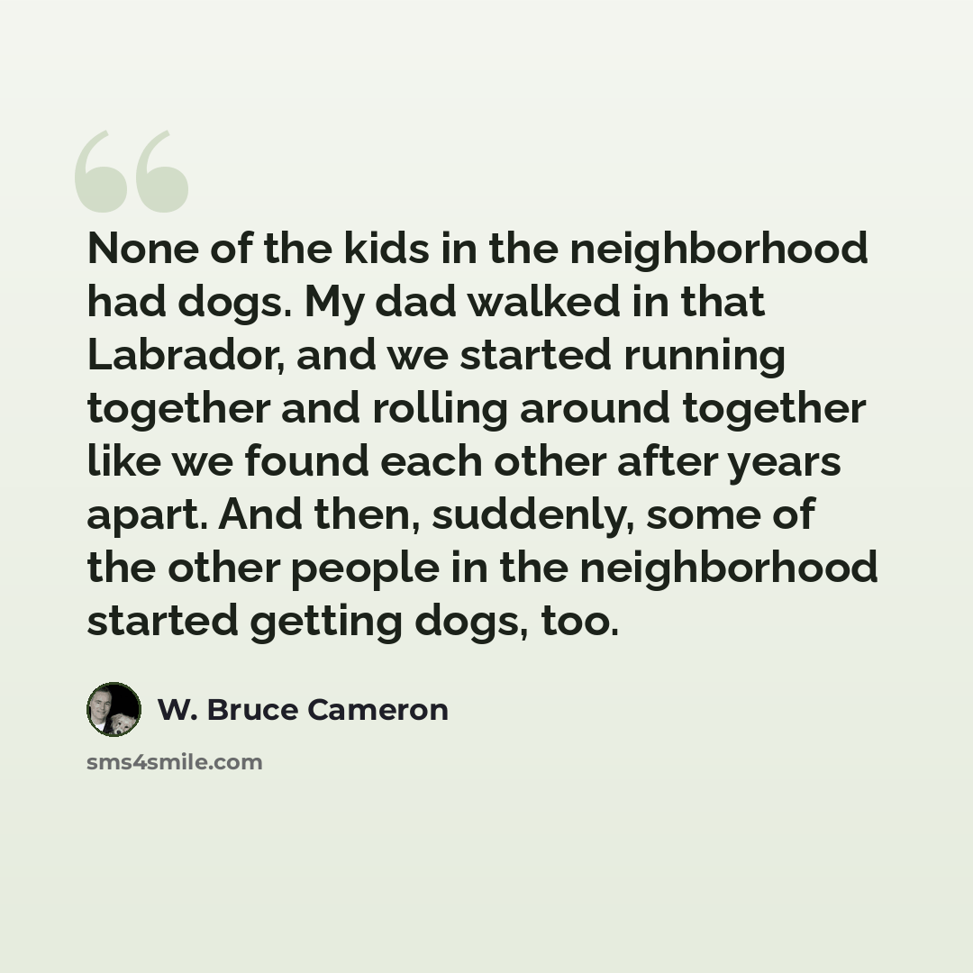 “None of the kids in the neighborhood had dogs. My dad walked in that Labrador, and we started running together and rolling around together like we found each other after years apart. And then, suddenly, some of the other people in the neighborhood started getting dogs, too.” quote by W. Bruce Cameron