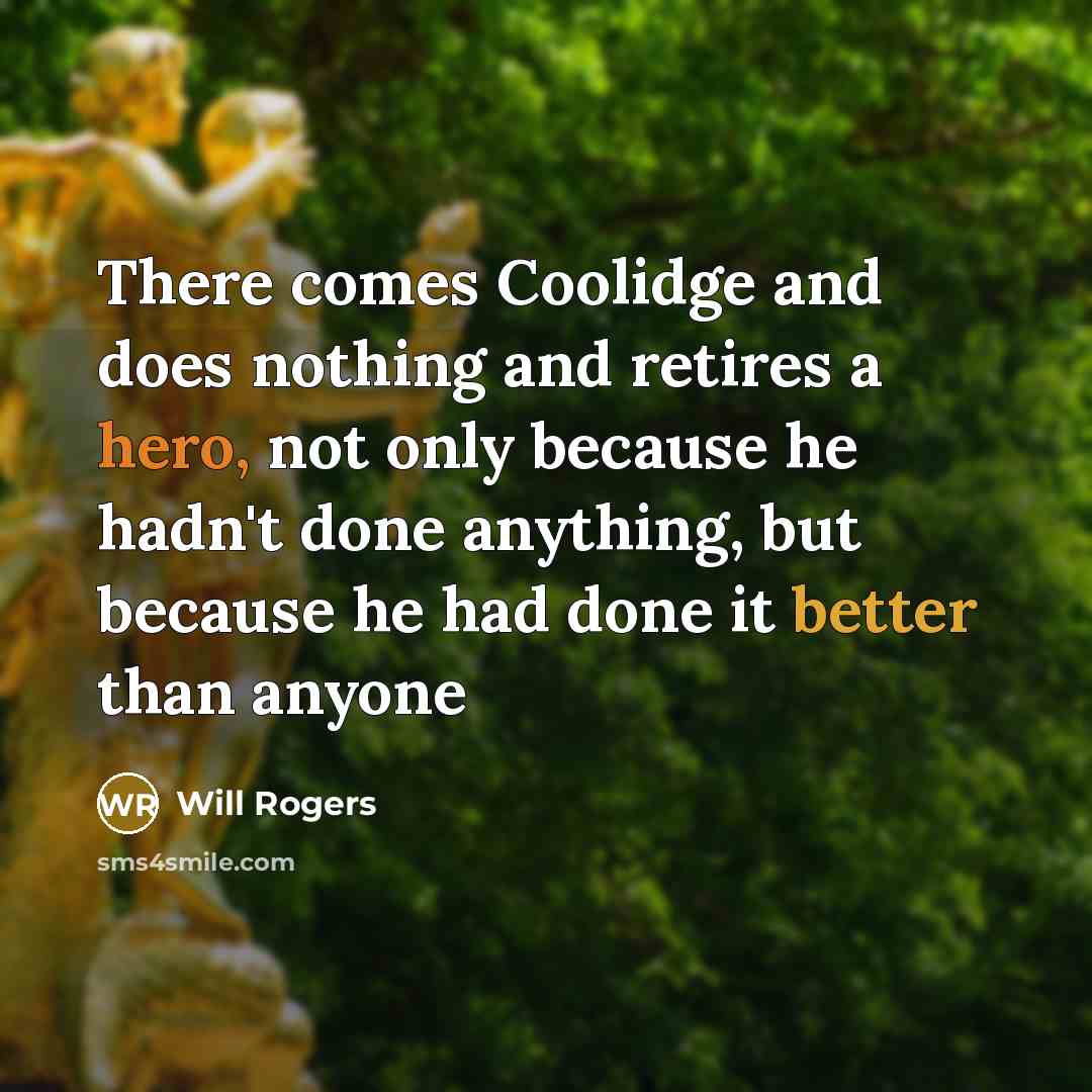 “There comes Coolidge and does nothing and retires a hero, not only because he hadn't done anything, but because he had done it better than anyone” quote by Will Rogers