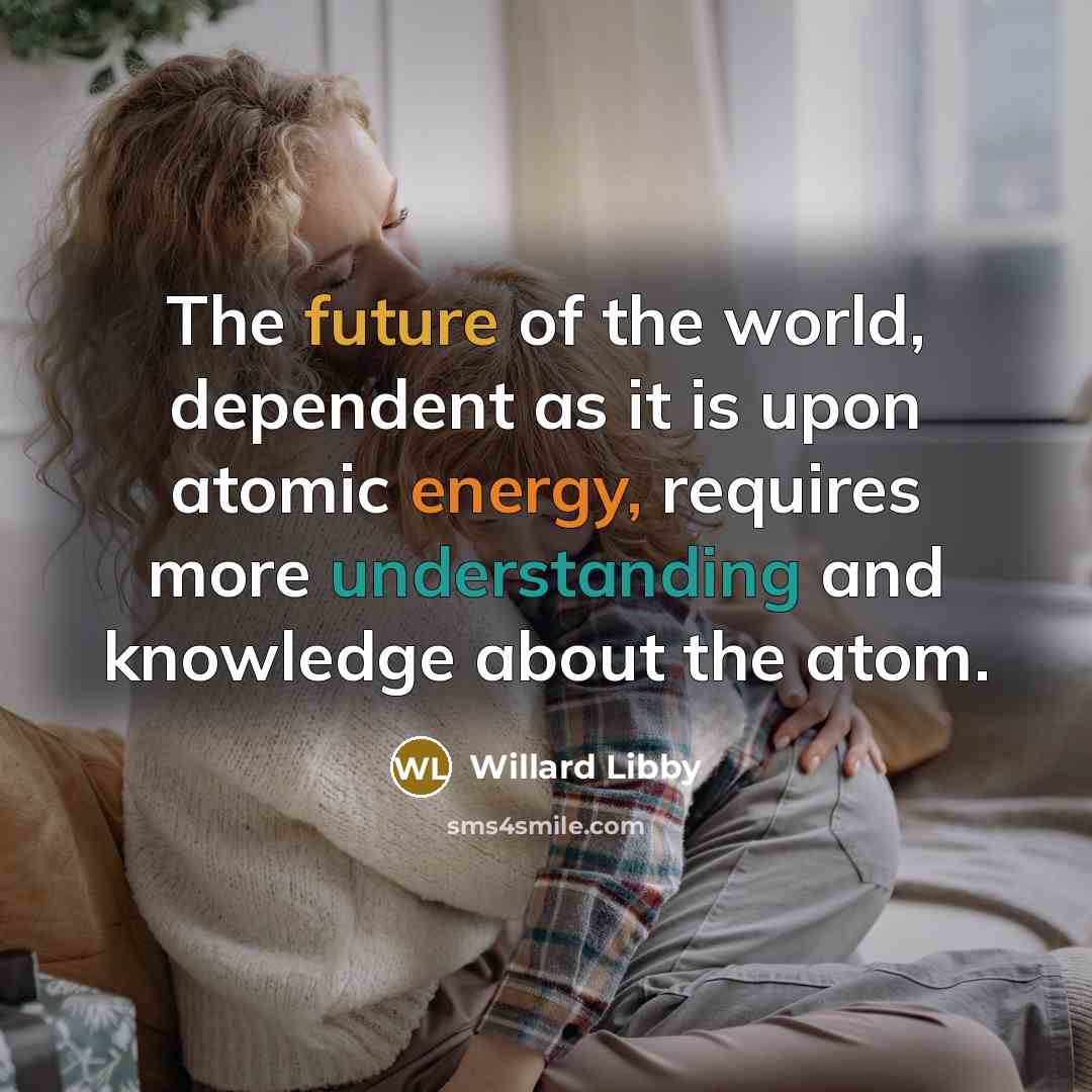 “The future of the world, dependent as it is upon atomic energy, requires more understanding and knowledge about the atom.” quote by Willard Libby
