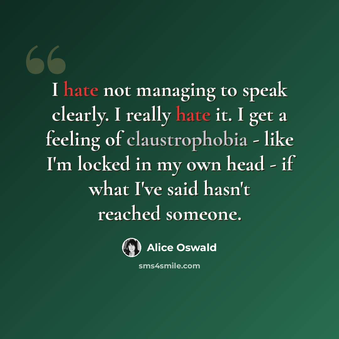 “I hate not managing to speak clearly. I really hate it. I get a feeling of claustrophobia - like I'm locked in my own head - if what I've said hasn't reached someone.” quote by Alice Oswald