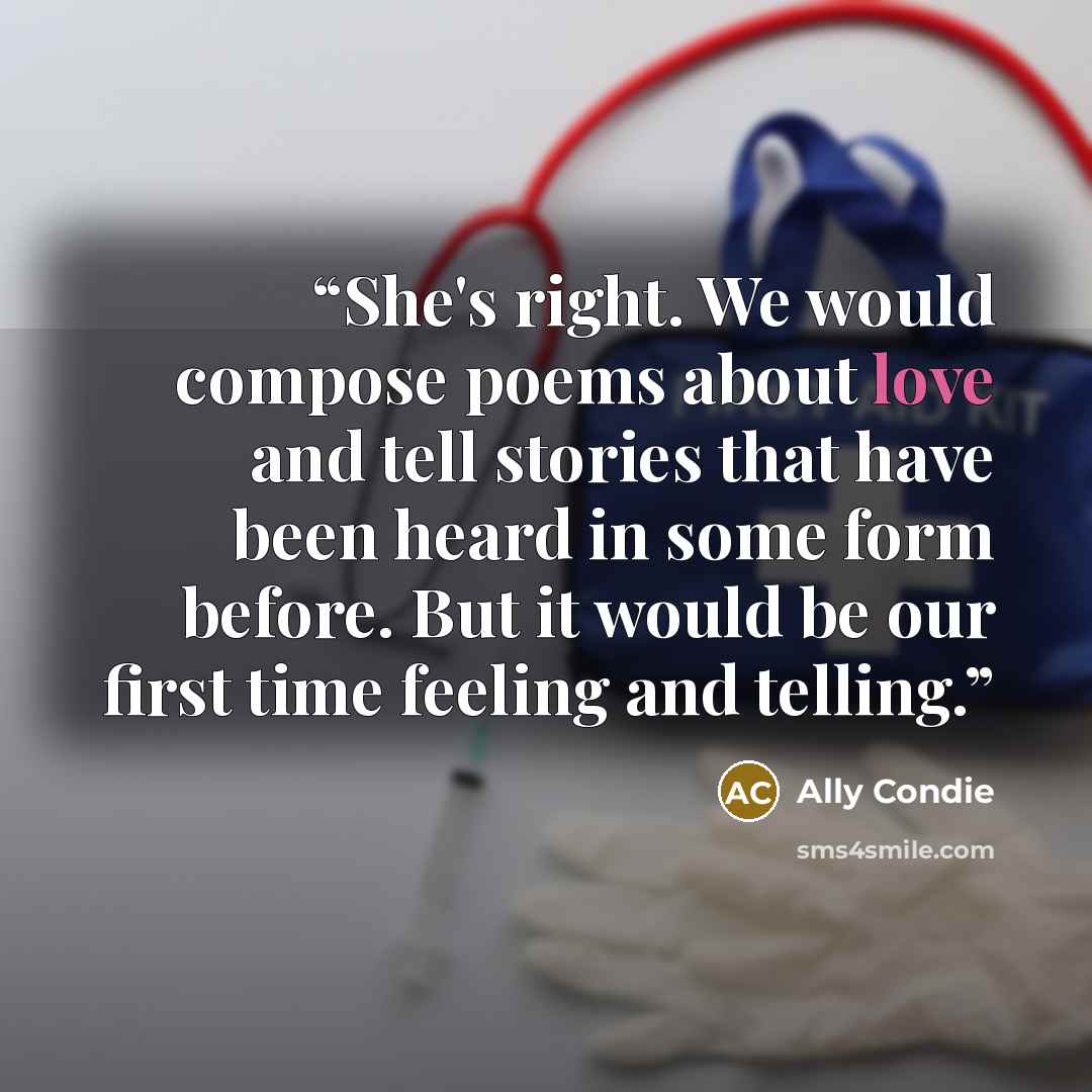 “She's right. We would compose poems about love and tell stories that have been heard in some form before. But it would be our first time feeling and telling.” quote by Ally Condie