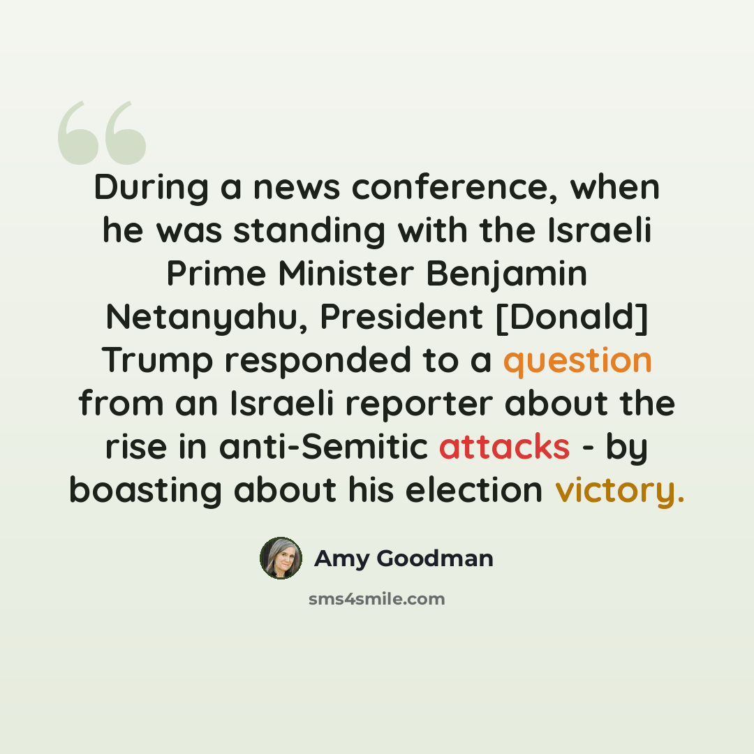 “During a news conference, when he was standing with the Israeli Prime Minister Benjamin Netanyahu, President [Donald] Trump responded to a question from an Israeli reporter about the rise in anti-Semitic attacks - by boasting about his election victory.” quote by Amy Goodman
