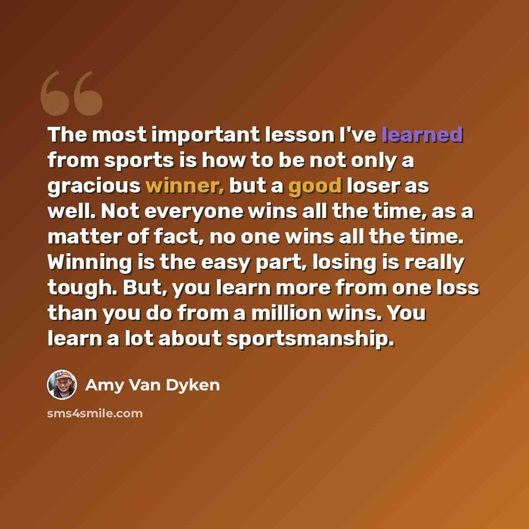 “The most important lesson I've learned from sports is how to be not only a gracious winner, but a good loser as well. Not everyone wins all the time, as a matter of fact, no one wins all the time. Winning is the easy part, losing is really tough. But, you learn more from one loss than you do from…” quote by Amy Van Dyken