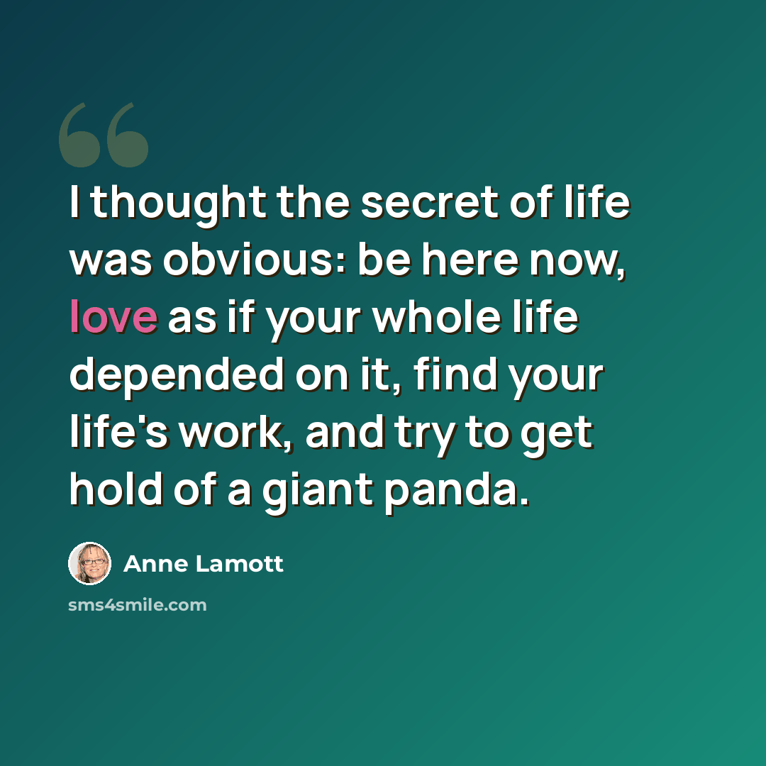 “I thought the secret of life was obvious: be here now, love as if your whole life depended on it, find your life's work, and try to get hold of a giant panda.” quote by Anne Lamott