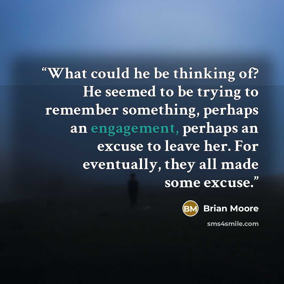 “What could he be thinking of? He seemed to be trying to remember something, perhaps an engagement, perhaps an excuse to leave her. For eventually, they all made some excuse.” quote by Brian Moore