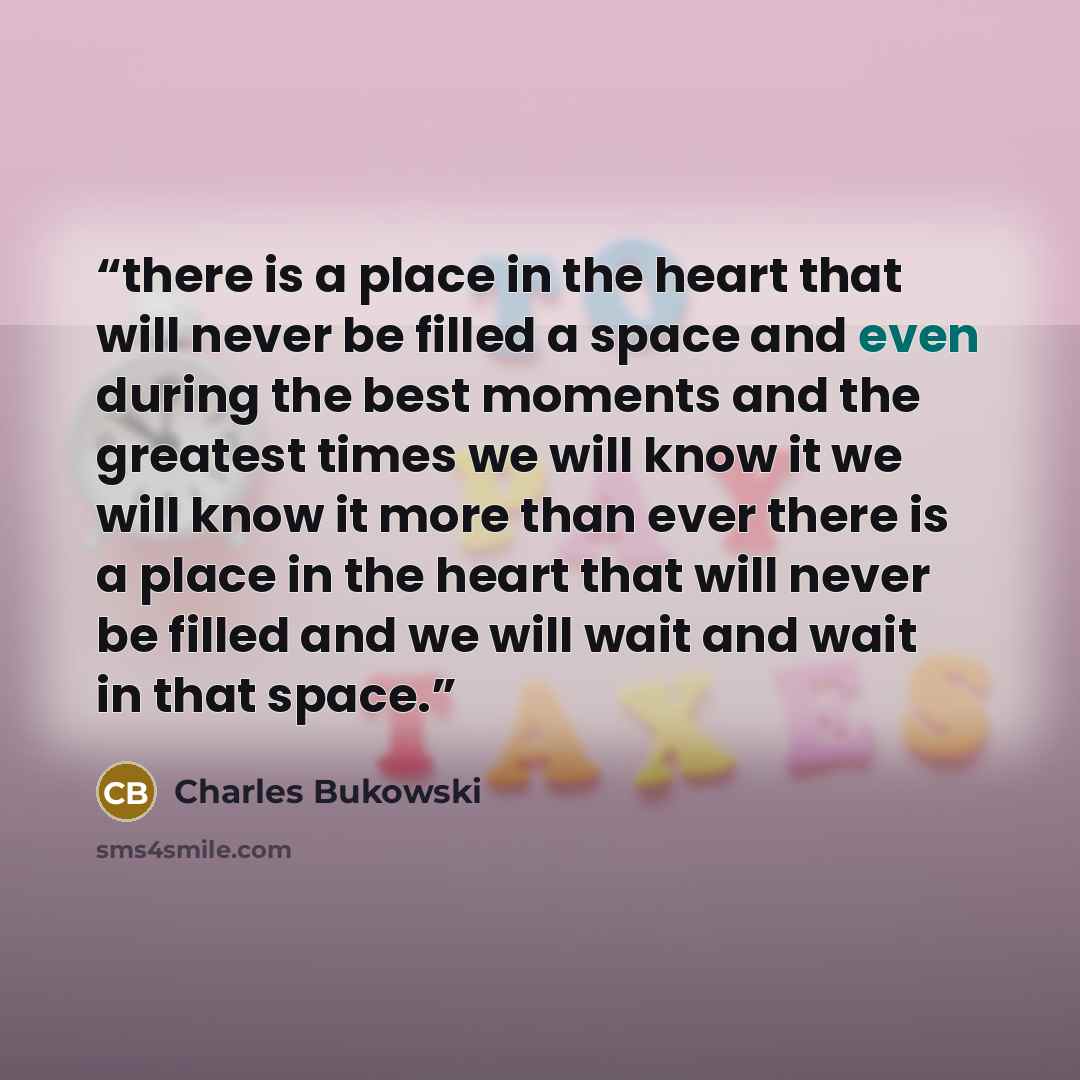 “there is a place in the heart that will never be filled a space and even during the best moments and the greatest times we will know it we will know it more than ever there is a place in the heart that will never be filled and we will wait and wait in that space.” quote by Charles Bukowski