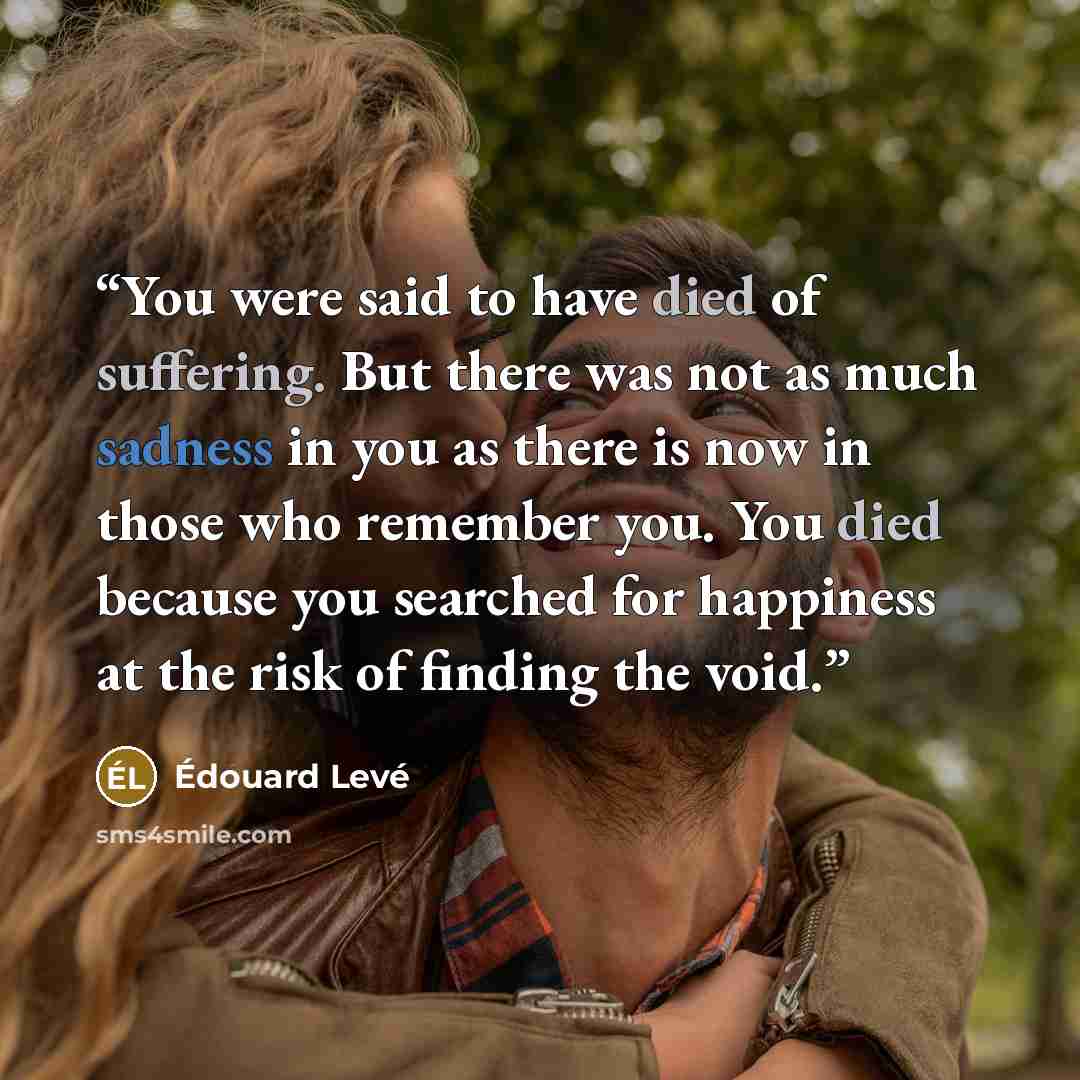 “You were said to have died of suffering. But there was not as much sadness in you as there is now in those who remember you. You died because you searched for happiness at the risk of finding the void.” quote by Édouard Levé