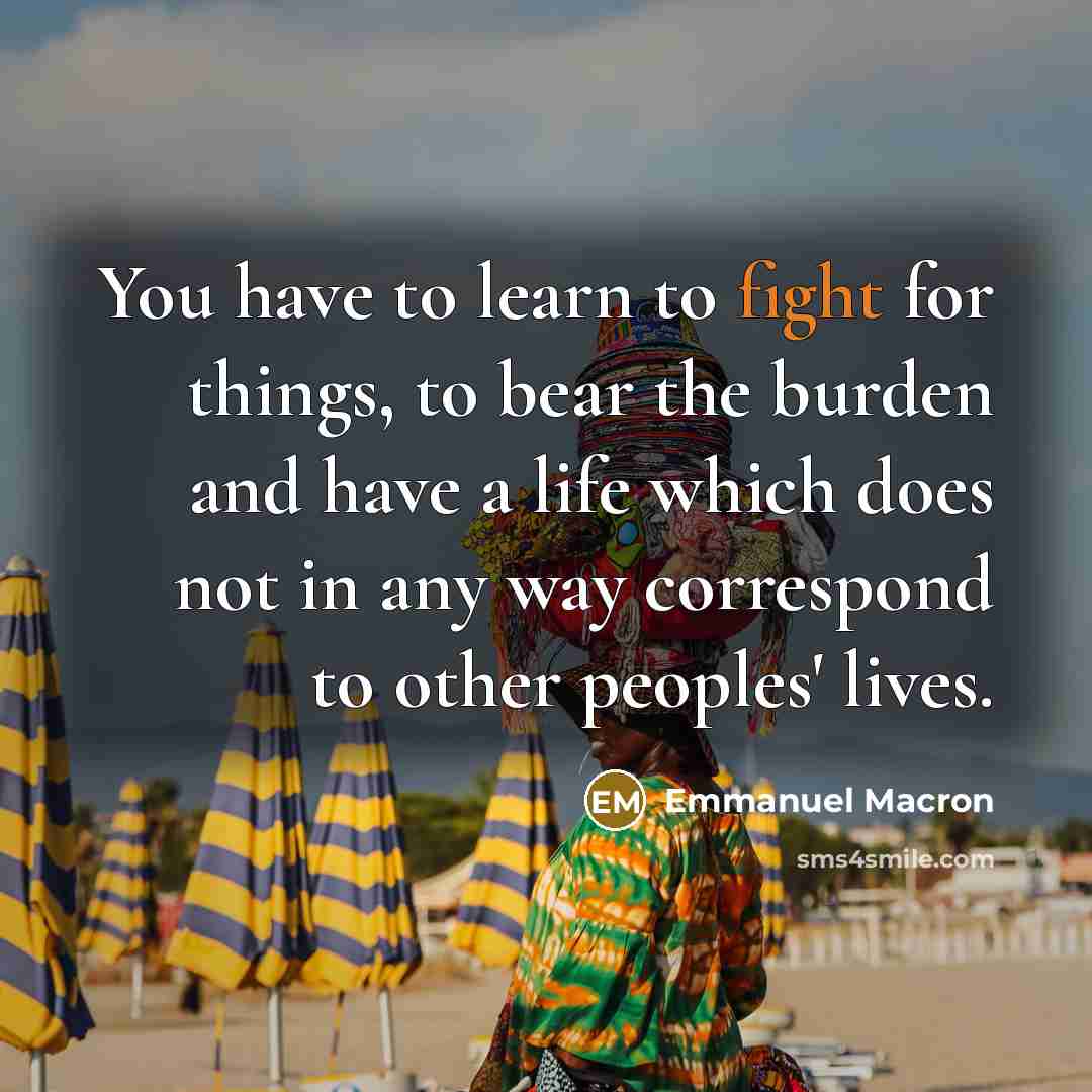 “You have to learn to fight for things, to bear the burden and have a life which does not in any way correspond to other peoples' lives.” quote by Emmanuel Macron