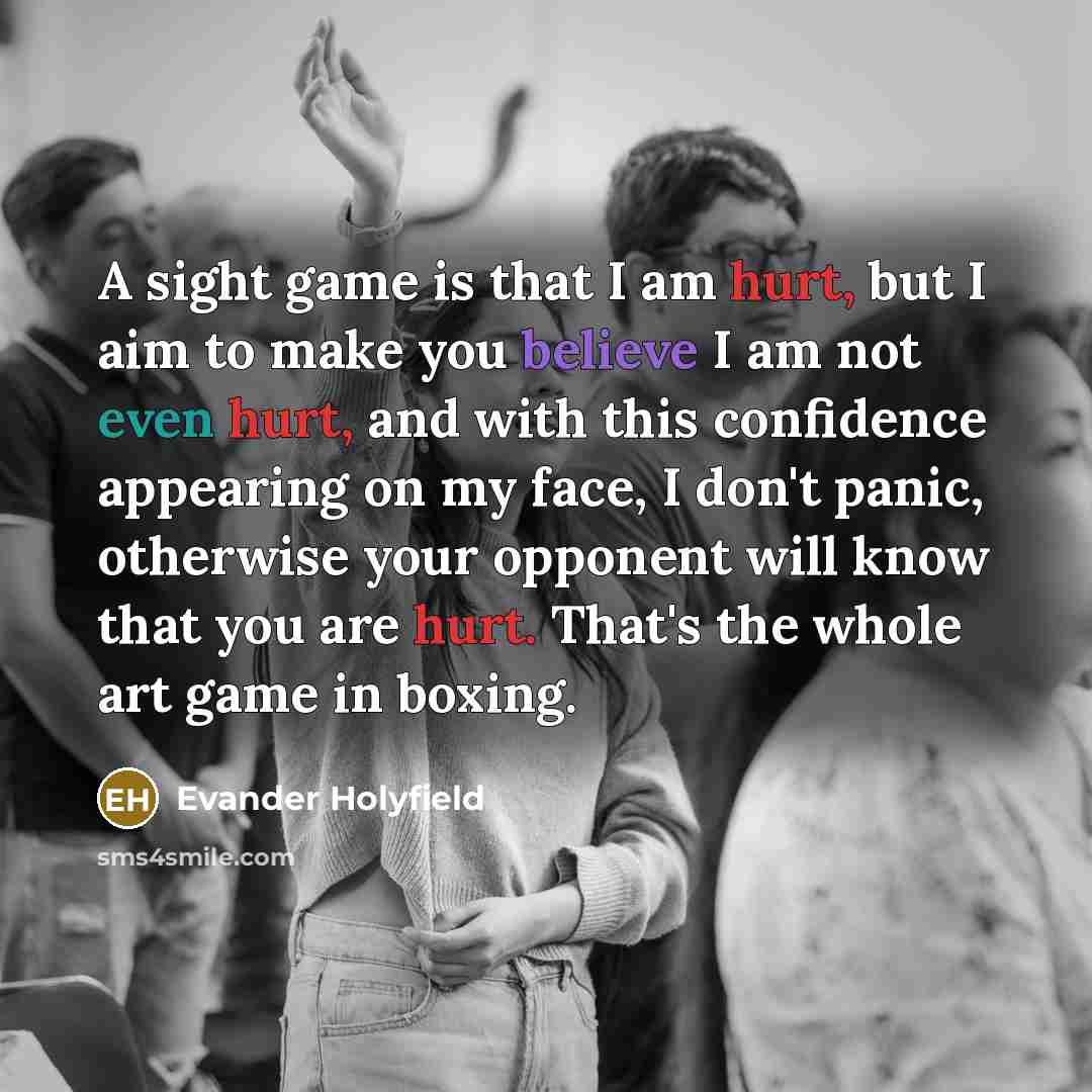 “A sight game is that I am hurt, but I aim to make you believe I am not even hurt, and with this confidence appearing on my face, I don't panic, otherwise your opponent will know that you are hurt. That's the whole art game in boxing.” quote by Evander Holyfield