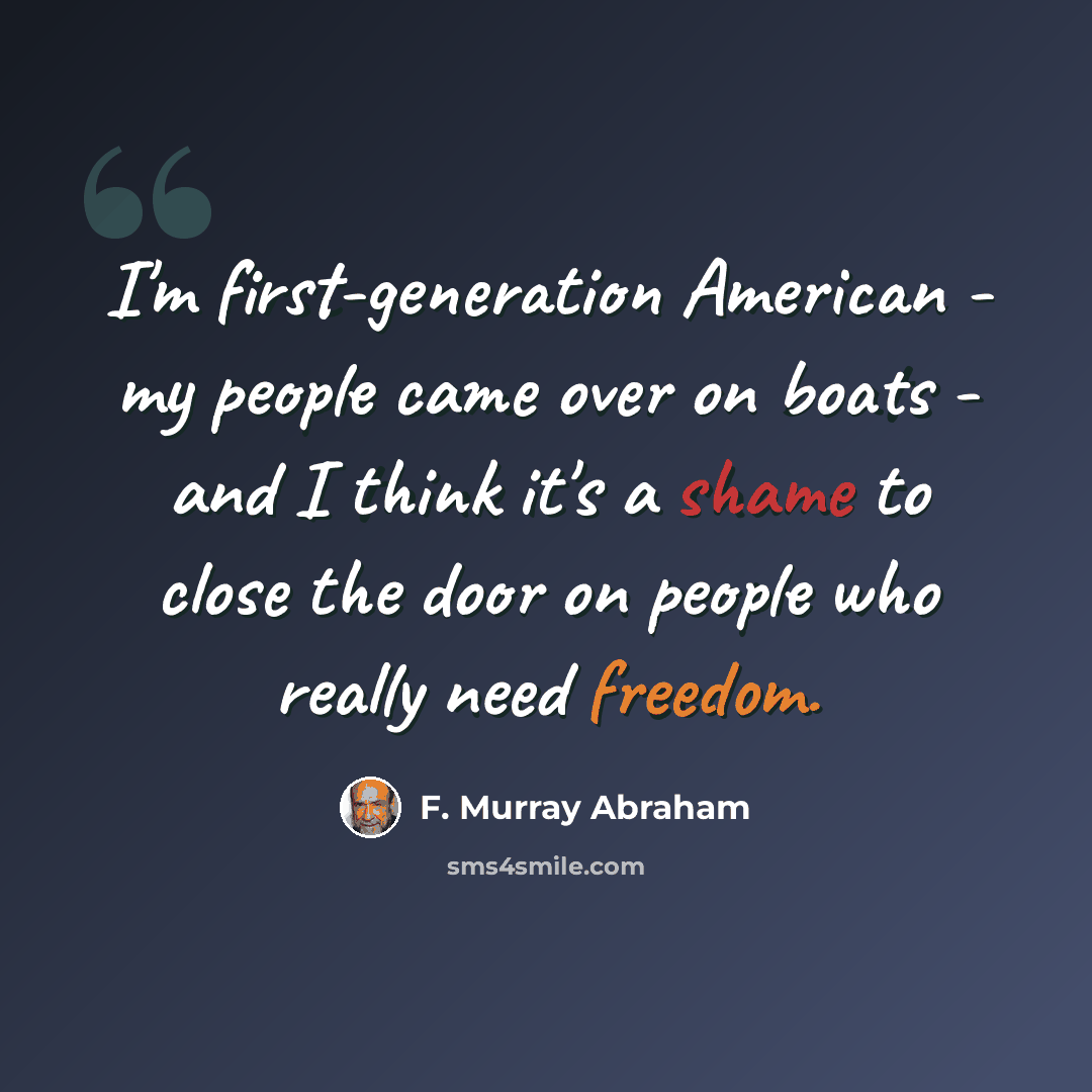 “I'm first-generation American - my people came over on boats - and I think it's a shame to close the door on people who really need freedom.” quote by F. Murray Abraham