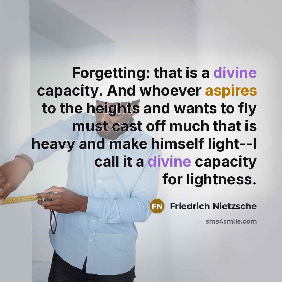 “Forgetting: that is a divine capacity. And whoever aspires to the heights and wants to fly must cast off much that is heavy and make himself light--I call it a divine capacity for lightness.” quote by Friedrich Nietzsche