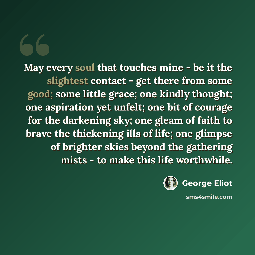 “May every soul that touches mine - be it the slightest contact - get there from some good; some little grace; one kindly thought; one aspiration yet unfelt; one bit of courage for the darkening sky; one gleam of faith to brave the thickening ills of life; one glimpse of brighter skies beyond the…” quote by George Eliot