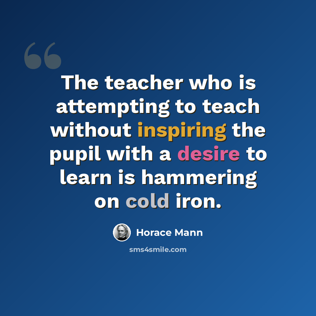 “The teacher who is attempting to teach without inspiring the pupil with a desire to learn is hammering on cold iron.” quote by Horace Mann