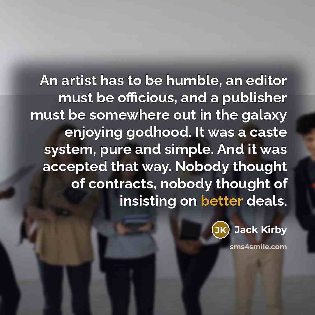 “An artist has to be humble, an editor must be officious, and a publisher must be somewhere out in the galaxy enjoying godhood. It was a caste system, pure and simple. And it was accepted that way. Nobody thought of contracts, nobody thought of insisting on better deals.” quote by Jack Kirby