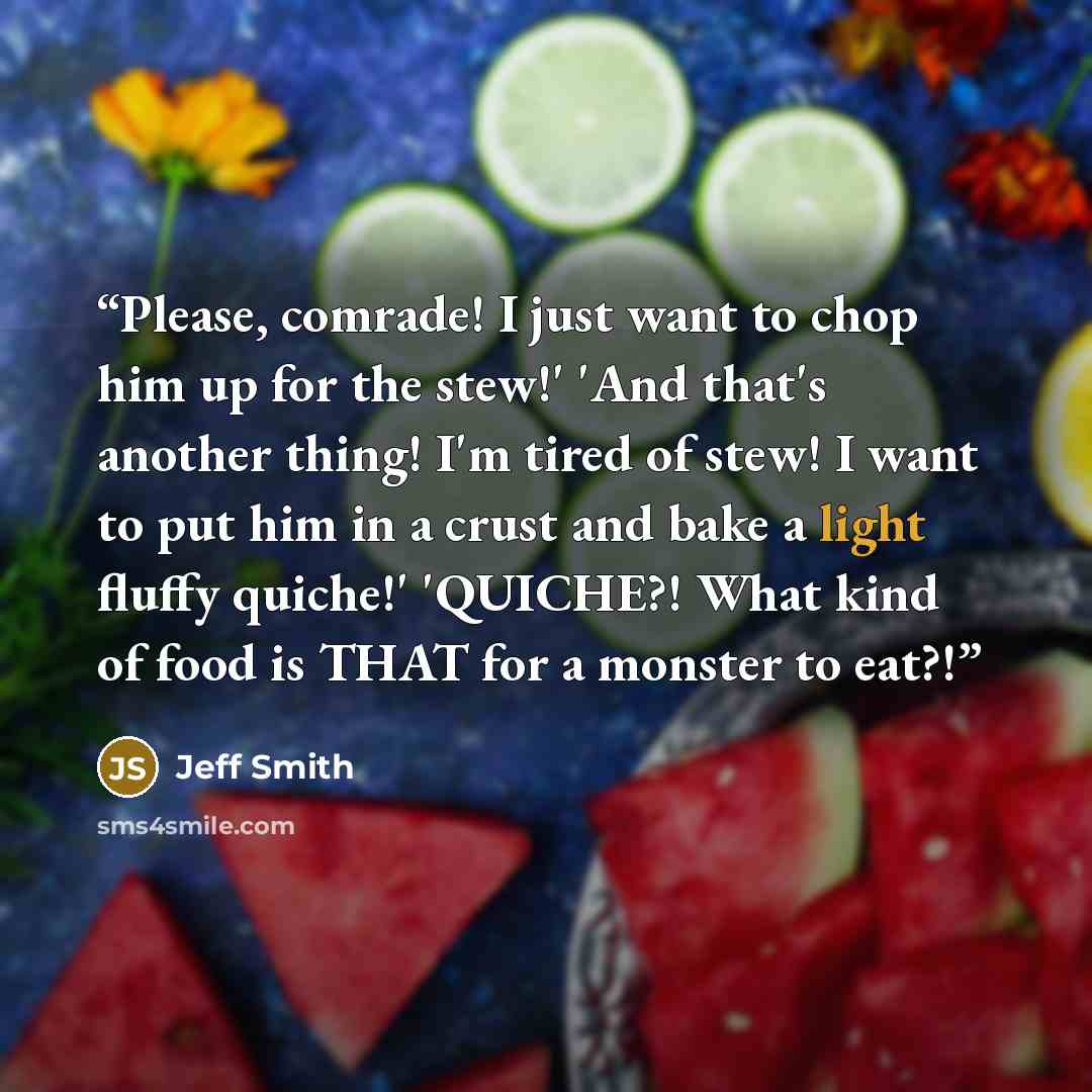 “Please, comrade! I just want to chop him up for the stew!' 'And that's another thing! I'm tired of stew! I want to put him in a crust and bake a light fluffy quiche!' 'QUICHE?! What kind of food is THAT for a monster to eat?!” quote by Jeff Smith