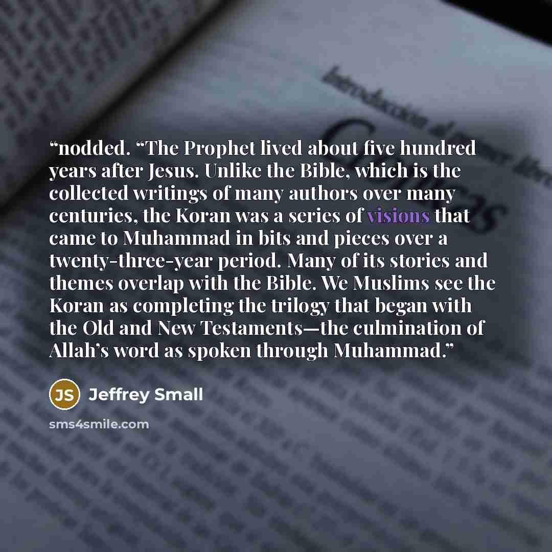 “nodded. “The Prophet lived about five hundred years after Jesus. Unlike the Bible, which is the collected writings of many authors over many centuries, the Koran was a series of visions that came to Muhammad in bits and pieces over a twenty-three-year period. Many of its stories and themes overlap…” quote by Jeffrey Small