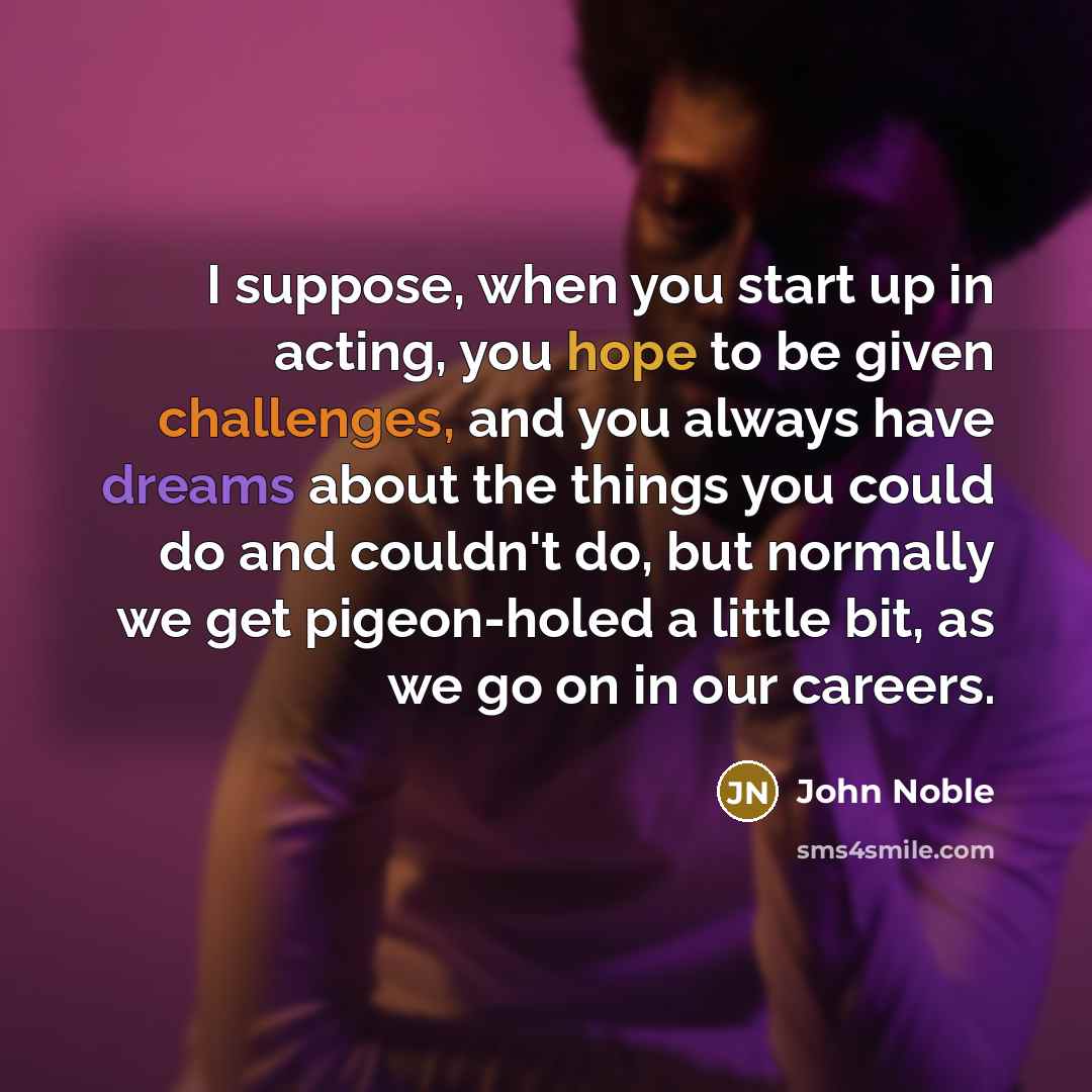 “I suppose, when you start up in acting, you hope to be given challenges, and you always have dreams about the things you could do and couldn't do, but normally we get pigeon-holed a little bit, as we go on in our careers.” quote by John Noble